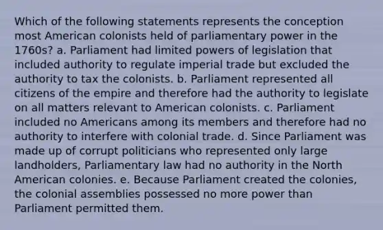 Which of the following statements represents the conception most American colonists held of parliamentary power in the 1760s? a. Parliament had limited powers of legislation that included authority to regulate imperial trade but excluded the authority to tax the colonists. b. Parliament represented all citizens of the empire and therefore had the authority to legislate on all matters relevant to American colonists. c. Parliament included no Americans among its members and therefore had no authority to interfere with colonial trade. d. Since Parliament was made up of corrupt politicians who represented only large landholders, Parliamentary law had no authority in the North American colonies. e. Because Parliament created the colonies, the colonial assemblies possessed no more power than Parliament permitted them.