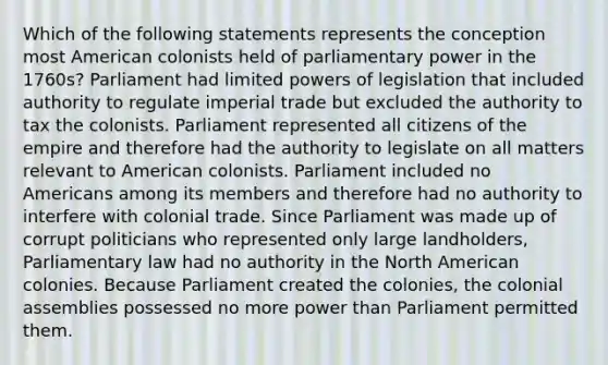 Which of the following statements represents the conception most American colonists held of parliamentary power in the 1760s? Parliament had limited powers of legislation that included authority to regulate imperial trade but excluded the authority to tax the colonists. Parliament represented all citizens of the empire and therefore had the authority to legislate on all matters relevant to American colonists. Parliament included no Americans among its members and therefore had no authority to interfere with colonial trade. Since Parliament was made up of corrupt politicians who represented only large landholders, Parliamentary law had no authority in the North American colonies. Because Parliament created the colonies, the colonial assemblies possessed no more power than Parliament permitted them.