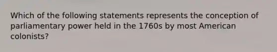 Which of the following statements represents the conception of parliamentary power held in the 1760s by most American colonists?