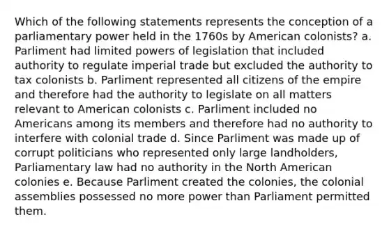 Which of the following statements represents the conception of a parliamentary power held in the 1760s by American colonists? a. Parliment had limited powers of legislation that included authority to regulate imperial trade but excluded the authority to tax colonists b. Parliment represented all citizens of the empire and therefore had the authority to legislate on all matters relevant to American colonists c. Parliment included no Americans among its members and therefore had no authority to interfere with colonial trade d. Since Parliment was made up of corrupt politicians who represented only large landholders, Parliamentary law had no authority in the North American colonies e. Because Parliment created the colonies, the colonial assemblies possessed no more power than Parliament permitted them.