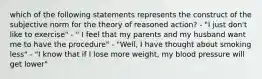 which of the following statements represents the construct of the subjective norm for the theory of reasoned action? - "I just don't like to exercise" - " I feel that my parents and my husband want me to have the procedure" - "Well, I have thought about smoking less" - "I know that if I lose more weight, my blood pressure will get lower"