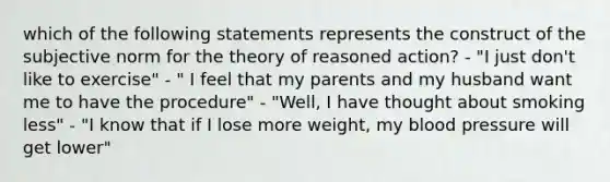 which of the following statements represents the construct of the subjective norm for the theory of reasoned action? - "I just don't like to exercise" - " I feel that my parents and my husband want me to have the procedure" - "Well, I have thought about smoking less" - "I know that if I lose more weight, my blood pressure will get lower"