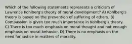 Which of the following statements represents a criticism of Lawrence Kohlberg's theory of moral development? A) Kohlberg's theory is based on the prevention of suffering of others. B) Compassion is given too much importance in Kohlberg's theory. C) There is too much emphasis on moral thought and not enough emphasis on moral behavior. D) There is no emphasis on the need for justice in matters of morality.