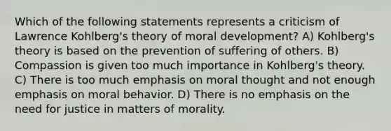 Which of the following statements represents a criticism of Lawrence Kohlberg's theory of moral development? A) Kohlberg's theory is based on the prevention of suffering of others. B) Compassion is given too much importance in Kohlberg's theory. C) There is too much emphasis on moral thought and not enough emphasis on moral behavior. D) There is no emphasis on the need for justice in matters of morality.