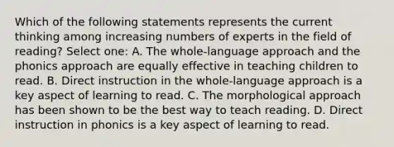 Which of the following statements represents the current thinking among increasing numbers of experts in the field of reading? Select one: A. The whole-language approach and the phonics approach are equally effective in teaching children to read. B. Direct instruction in the whole-language approach is a key aspect of learning to read. C. The morphological approach has been shown to be the best way to teach reading. D. Direct instruction in phonics is a key aspect of learning to read.