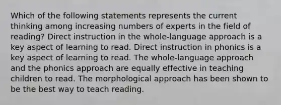 Which of the following statements represents the current thinking among increasing numbers of experts in the field of reading? Direct instruction in the whole-language approach is a key aspect of learning to read. Direct instruction in phonics is a key aspect of learning to read. The whole-language approach and the phonics approach are equally effective in teaching children to read. The morphological approach has been shown to be the best way to teach reading.