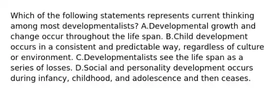 Which of the following statements represents current thinking among most developmentalists? A.Developmental growth and change occur throughout the life span. B.Child development occurs in a consistent and predictable way, regardless of culture or environment. C.Developmentalists see the life span as a series of losses. D.Social and personality development occurs during infancy, childhood, and adolescence and then ceases.