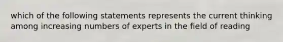 which of the following statements represents the current thinking among increasing numbers of experts in the field of reading