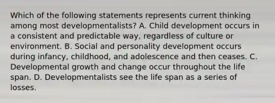 Which of the following statements represents current thinking among most developmentalists? A. Child development occurs in a consistent and predictable way, regardless of culture or environment. B. Social and personality development occurs during infancy, childhood, and adolescence and then ceases. C. Developmental growth and change occur throughout the life span. D. Developmentalists see the life span as a series of losses.