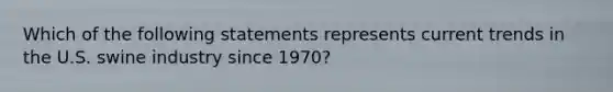 Which of the following statements represents current trends in the U.S. swine industry since 1970?