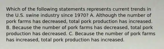 Which of the following statements represents current trends in the U.S. swine industry since 1970? A. Although the number of pork farms has decreased, total pork production has increased. B. Because the number of pork farms has decreased, total pork production has decreased. C. Because the number of pork farms has increased, total pork production has increased.