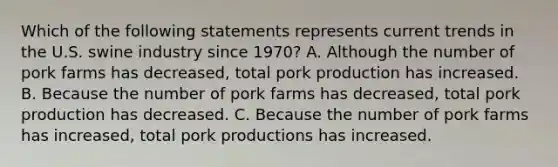 Which of the following statements represents current trends in the U.S. swine industry since 1970? A. Although the number of pork farms has decreased, total pork production has increased. B. Because the number of pork farms has decreased, total pork production has decreased. C. Because the number of pork farms has increased, total pork productions has increased.