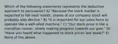 Which of the following statements represents the deductive approach to persuasion? A) "Because the stock market is expected to fall next month, shares of our company stock will probably also decline." B) "It is important for our sales force to operate like a well-oiled machine." C) "Our stock price is like a marathon runner, slowly making progress towards our goal." D) "Have you heard what happened to stock prices last week?" E) None of the above.