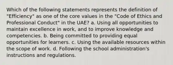 Which of the following statements represents the definition of "Efficiency" as one of the core values in the "Code of Ethics and Professional Conduct" in the UAE? a. Using all opportunities to maintain excellence in work, and to improve knowledge and competencies. b. Being committed to providing equal opportunities for learners. c. Using the available resources within the scope of work. d. Following the school administration's instructions and regulations.