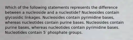 Which of the following statements represents the difference between a nucleoside and a nucleotide? Nucleosides contain glycosidic linkages. Nucleosides contain pyrimidine bases, whereas nucleotides contain purine bases. Nucleosides contain purine bases, whereas nucleotides contain pyrimidine bases. Nucleotides contain 5′ phosphate groups.