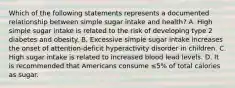 Which of the following statements represents a documented relationship between simple sugar intake and health? A. High simple sugar intake is related to the risk of developing type 2 diabetes and obesity. B. Excessive simple sugar intake increases the onset of attention-deficit hyperactivity disorder in children. C. High sugar intake is related to increased blood lead levels. D. It is recommended that Americans consume ≤5% of total calories as sugar.