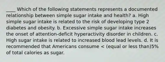 ____ Which of the following statements represents a documented relationship between simple sugar intake and health? a. High simple sugar intake is related to the risk of developing type 2 diabetes and obesity. b. Excessive simple sugar intake increases the onset of attention-deficit hyperactivity disorder in children. c. High sugar intake is related to increased blood lead levels. d. It is recommended that Americans consume < (equal or less than)5% of total calories as sugar.