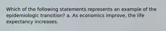 Which of the following statements represents an example of the epidemiologic transition? a. As economics improve, the life expectancy increases.