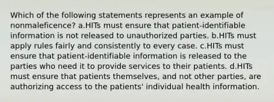 Which of the following statements represents an example of nonmaleficence? a.HITs must ensure that patient-identifiable information is not released to unauthorized parties. b.HITs must apply rules fairly and consistently to every case. c.HITs must ensure that patient-identifiable information is released to the parties who need it to provide services to their patients. d.HITs must ensure that patients themselves, and not other parties, are authorizing access to the patients' individual health information.