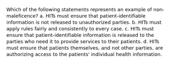 Which of the following statements represents an example of non-maleficence? a. HITs must ensure that patient-identifiable information is not released to unauthorized parties. b. HITs must apply rules fairly and consistently to every case. c. HITs must ensure that patient-identifiable information is released to the parties who need it to provide services to their patients. d. HITs must ensure that patients themselves, and not other parties, are authorizing access to the patients' individual health information.