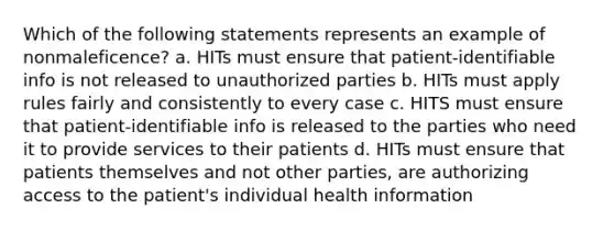 Which of the following statements represents an example of nonmaleficence? a. HITs must ensure that patient-identifiable info is not released to unauthorized parties b. HITs must apply rules fairly and consistently to every case c. HITS must ensure that patient-identifiable info is released to the parties who need it to provide services to their patients d. HITs must ensure that patients themselves and not other parties, are authorizing access to the patient's individual health information