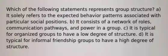 Which of the following statements represents group structure? a) It solely refers to the expected behavior patterns associated with particular social positions. b) It consists of a network of roles, communication pathways, and power in a group. c) It is typical for organized groups to have a low degree of structure. d) It is typical for informal friendship groups to have a high degree of structure.