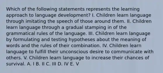 Which of the following statements represents the learning approach to language development? I. Children learn language through imitating the speech of those around them. II. Children learn language through a gradual stamping in of the grammatical rules of the language. III. Children learn language by formulating and testing hypotheses about the meaning of words and the rules of their combination. IV. Children learn language to fulfill their unconscious desire to communicate with others. V. Children learn language to increase their chances of survival. A. I B. II C. III D. IV E. V