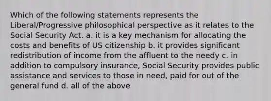 Which of the following statements represents the Liberal/Progressive philosophical perspective as it relates to the Social Security Act. a. it is a key mechanism for allocating the costs and benefits of US citizenship b. it provides significant redistribution of income from the affluent to the needy c. in addition to compulsory insurance, Social Security provides public assistance and services to those in need, paid for out of the general fund d. all of the above