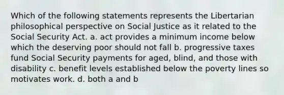 Which of the following statements represents the Libertarian philosophical perspective on Social Justice as it related to the Social Security Act. a. act provides a minimum income below which the deserving poor should not fall b. progressive taxes fund Social Security payments for aged, blind, and those with disability c. benefit levels established below the poverty lines so motivates work. d. both a and b