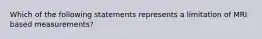 Which of the following statements represents a limitation of MRI based measurements?