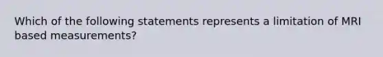 Which of the following statements represents a limitation of MRI based measurements?