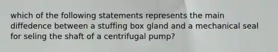 which of the following statements represents the main diffedence between a stuffing box gland and a mechanical seal for seling the shaft of a centrifugal pump?