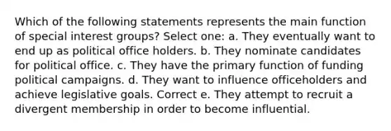 Which of the following statements represents the main function of special interest groups? Select one: a. They eventually want to end up as political office holders. b. They nominate candidates for political office. c. They have the primary function of funding political campaigns. d. They want to influence officeholders and achieve legislative goals. Correct e. They attempt to recruit a divergent membership in order to become influential.