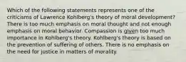 Which of the following statements represents one of the criticisms of Lawrence Kohlberg's theory of moral development? There is too much emphasis on moral thought and not enough emphasis on moral behavior. Compassion is given too much importance in Kohlberg's theory. Kohlberg's theory is based on the prevention of suffering of others. There is no emphasis on the need for justice in matters of morality.