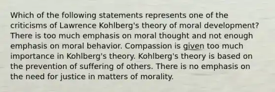 Which of the following statements represents one of the criticisms of Lawrence Kohlberg's theory of moral development? There is too much emphasis on moral thought and not enough emphasis on moral behavior. Compassion is given too much importance in Kohlberg's theory. Kohlberg's theory is based on the prevention of suffering of others. There is no emphasis on the need for justice in matters of morality.