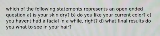 which of the following statements represents an open ended question a) is your skin dry? b) do you like your current color? c) you havent had a facial in a while, right? d) what final results do you what to see in your hair?