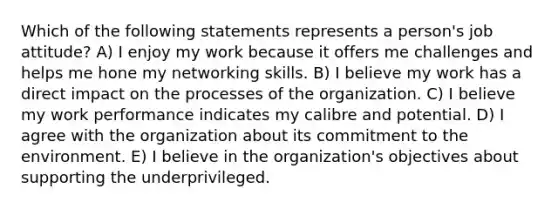 Which of the following statements represents a person's job attitude? A) I enjoy my work because it offers me challenges and helps me hone my networking skills. B) I believe my work has a direct impact on the processes of the organization. C) I believe my work performance indicates my calibre and potential. D) I agree with the organization about its commitment to the environment. E) I believe in the organization's objectives about supporting the underprivileged.