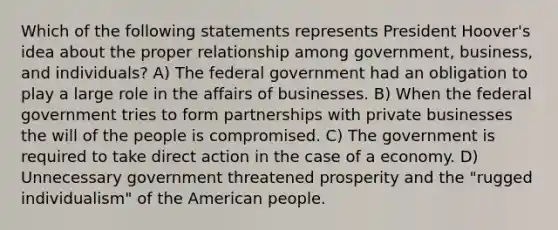 Which of the following statements represents President Hoover's idea about the proper relationship among government, business, and individuals? A) The federal government had an obligation to play a large role in the affairs of businesses. B) When the federal government tries to form partnerships with private businesses the will of the people is compromised. C) The government is required to take direct action in the case of a economy. D) Unnecessary government threatened prosperity and the "rugged individualism" of the American people.