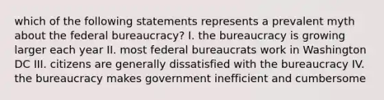 which of the following statements represents a prevalent myth about the federal bureaucracy? I. the bureaucracy is growing larger each year II. most federal bureaucrats work in Washington DC III. citizens are generally dissatisfied with the bureaucracy IV. the bureaucracy makes government inefficient and cumbersome