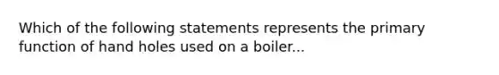 Which of the following statements represents the primary function of hand holes used on a boiler...