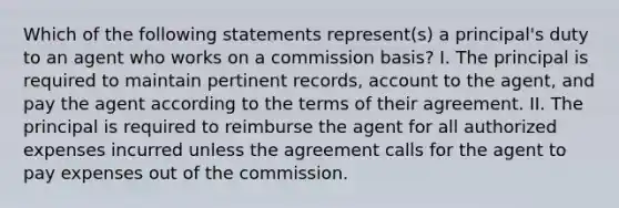 Which of the following statements represent(s) a principal's duty to an agent who works on a commission basis? I. The principal is required to maintain pertinent records, account to the agent, and pay the agent according to the terms of their agreement. II. The principal is required to reimburse the agent for all authorized expenses incurred unless the agreement calls for the agent to pay expenses out of the commission.