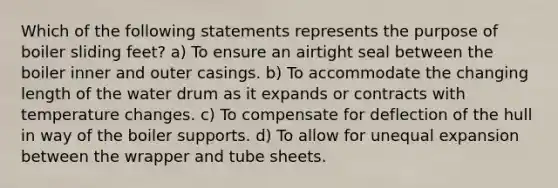 Which of the following statements represents the purpose of boiler sliding feet? a) To ensure an airtight seal between the boiler inner and outer casings. b) To accommodate the changing length of the water drum as it expands or contracts with temperature changes. c) To compensate for deflection of the hull in way of the boiler supports. d) To allow for unequal expansion between the wrapper and tube sheets.