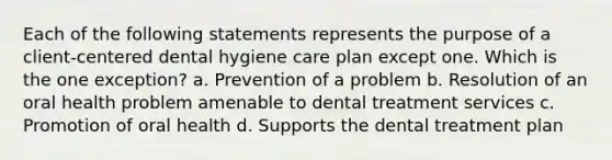 Each of the following statements represents the purpose of a client-centered dental hygiene care plan except one. Which is the one exception? a. Prevention of a problem b. Resolution of an oral health problem amenable to dental treatment services c. Promotion of oral health d. Supports the dental treatment plan