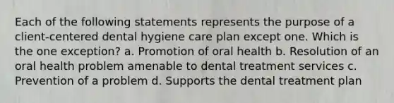 Each of the following statements represents the purpose of a client-centered dental hygiene care plan except one. Which is the one exception? a. Promotion of oral health b. Resolution of an oral health problem amenable to dental treatment services c. Prevention of a problem d. Supports the dental treatment plan