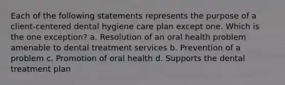 Each of the following statements represents the purpose of a client-centered dental hygiene care plan except one. Which is the one exception? a. Resolution of an oral health problem amenable to dental treatment services b. Prevention of a problem c. Promotion of oral health d. Supports the dental treatment plan