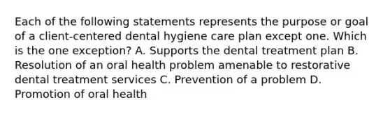 Each of the following statements represents the purpose or goal of a client-centered dental hygiene care plan except one. Which is the one exception? A. Supports the dental treatment plan B. Resolution of an oral health problem amenable to restorative dental treatment services C. Prevention of a problem D. Promotion of oral health