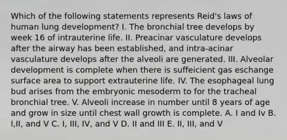 Which of the following statements represents Reid's laws of human lung development? I. The bronchial tree develops by week 16 of intrauterine life. II. Preacinar vasculature develops after the airway has been established, and intra-acinar vasculature develops after the alveoli are generated. III. Alveolar development is complete when there is suffeicient gas eschange surface area to support extrauterine life. IV. The esophageal lung bud arises from the embryonic mesoderm to for the tracheal bronchial tree. V. Alveoli increase in number until 8 years of age and grow in size until chest wall growth is complete. A. I and Iv B. I,II, and V C. I, III, IV, and V D. II and III E. II, III, and V