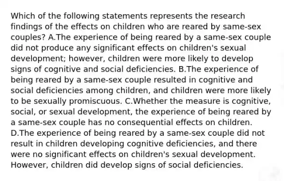 Which of the following statements represents the research findings of the effects on children who are reared by same-sex couples? A.The experience of being reared by a same-sex couple did not produce any significant effects on children's sexual development; however, children were more likely to develop signs of cognitive and social deficiencies. B.The experience of being reared by a same-sex couple resulted in cognitive and social deficiencies among children, and children were more likely to be sexually promiscuous. C.Whether the measure is cognitive, social, or sexual development, the experience of being reared by a same-sex couple has no consequential effects on children. D.The experience of being reared by a same-sex couple did not result in children developing cognitive deficiencies, and there were no significant effects on children's sexual development. However, children did develop signs of social deficiencies.