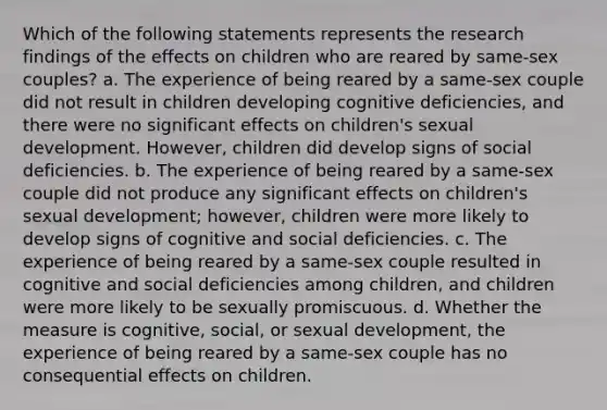 Which of the following statements represents the research findings of the effects on children who are reared by same-sex couples? a. The experience of being reared by a same-sex couple did not result in children developing cognitive deficiencies, and there were no significant effects on children's sexual development. However, children did develop signs of social deficiencies. b. The experience of being reared by a same-sex couple did not produce any significant effects on children's sexual development; however, children were more likely to develop signs of cognitive and social deficiencies. c. The experience of being reared by a same-sex couple resulted in cognitive and social deficiencies among children, and children were more likely to be sexually promiscuous. d. Whether the measure is cognitive, social, or sexual development, the experience of being reared by a same-sex couple has no consequential effects on children.