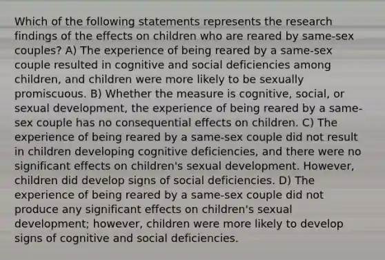 Which of the following statements represents the research findings of the effects on children who are reared by same-sex couples? A) The experience of being reared by a same-sex couple resulted in cognitive and social deficiencies among children, and children were more likely to be sexually promiscuous. B) Whether the measure is cognitive, social, or sexual development, the experience of being reared by a same-sex couple has no consequential effects on children. C) The experience of being reared by a same-sex couple did not result in children developing cognitive deficiencies, and there were no significant effects on children's sexual development. However, children did develop signs of social deficiencies. D) The experience of being reared by a same-sex couple did not produce any significant effects on children's sexual development; however, children were more likely to develop signs of cognitive and social deficiencies.